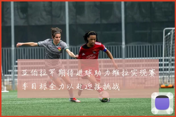 亚伯拉罕期待进球助力维拉实现赛季目标全力以赴迎接挑战
