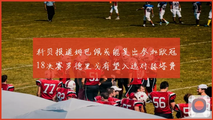 科贝报道姆巴佩或能复出参加欧冠18决赛罗德里戈有望入选对赫塔费大名单