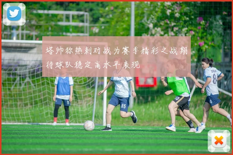 塔帅称热刺对战为赛季精彩之战期待球队稳定高水平表现