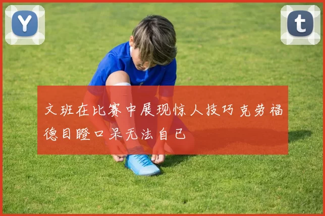 文班在比赛中展现惊人技巧克劳福德目瞪口呆无法自已