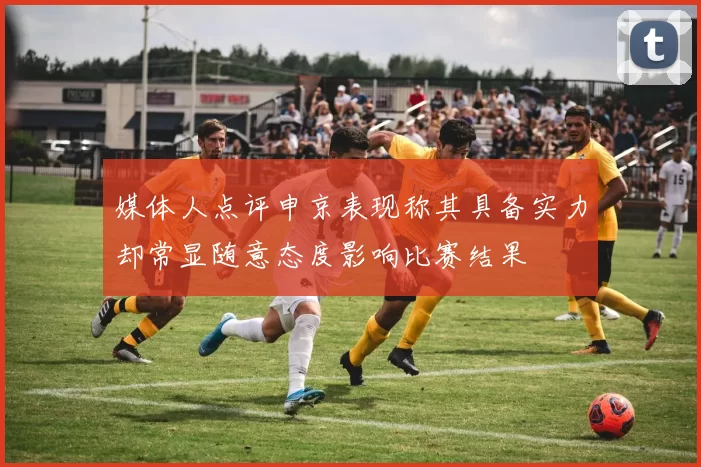 媒体人点评申京表现称其具备实力却常显随意态度影响比赛结果