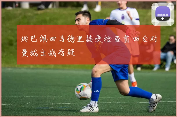姆巴佩回马德里接受检查首回合对曼城出战存疑