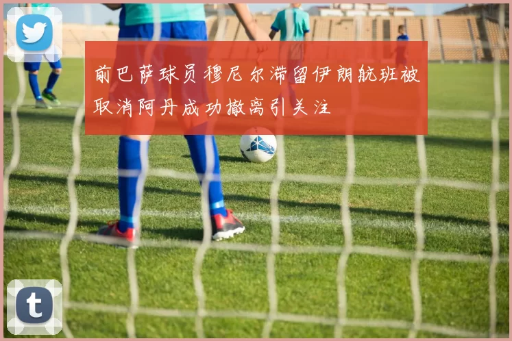 前巴萨球员穆尼尔滞留伊朗航班被取消阿丹成功撤离引关注