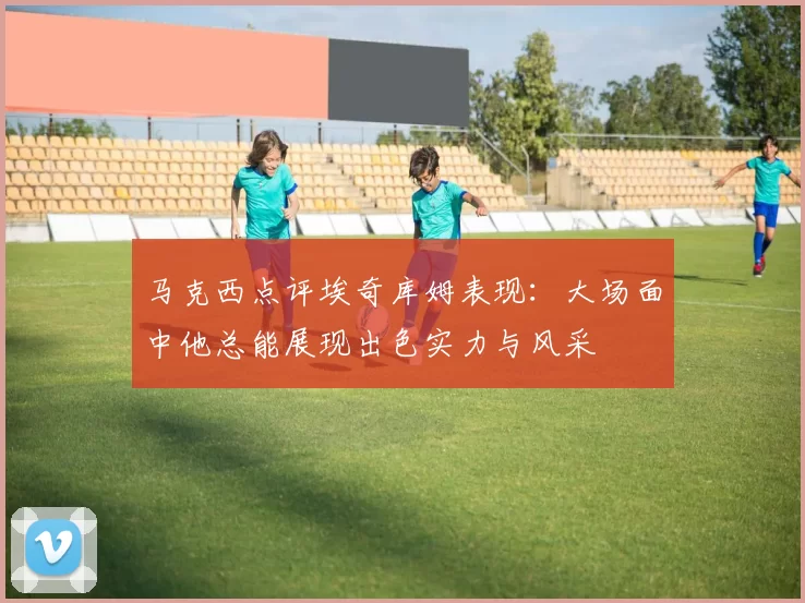 马克西点评埃奇库姆表现：大场面中他总能展现出色实力与风采