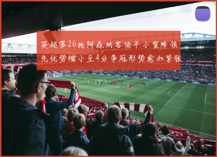 英超第26轮阿森纳客场平小蜜蜂领先优势缩小至4分争冠形势愈加紧张