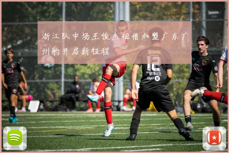 浙江队中场王俊杰租借加盟广东广州豹开启新征程