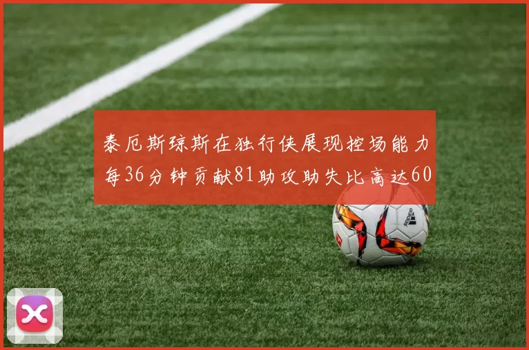 泰厄斯琼斯在独行侠展现控场能力每36分钟贡献81助攻助失比高达60