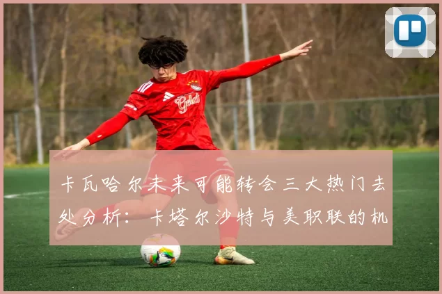 卡瓦哈尔未来可能转会三大热门去处分析：卡塔尔沙特与美职联的机会