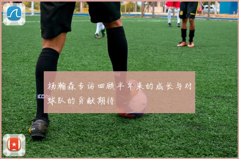 杨瀚森专访回顾半年来的成长与对球队的贡献期待
