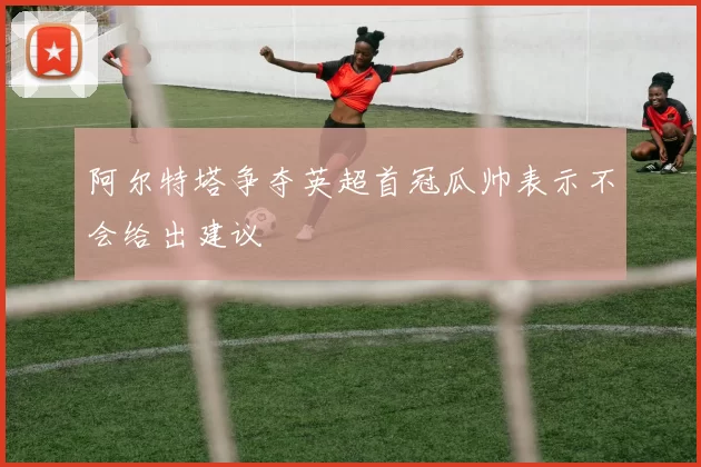 阿尔特塔争夺英超首冠瓜帅表示不会给出建议