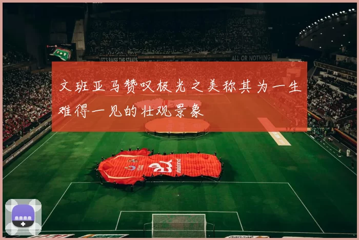 文班亚马赞叹极光之美称其为一生难得一见的壮观景象