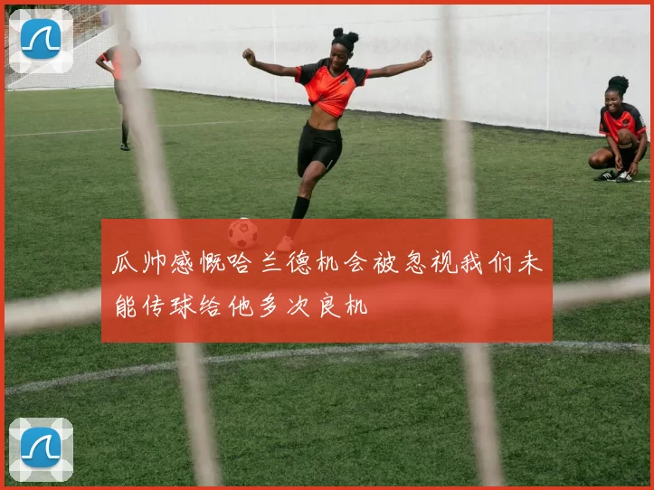 瓜帅感慨哈兰德机会被忽视我们未能传球给他多次良机