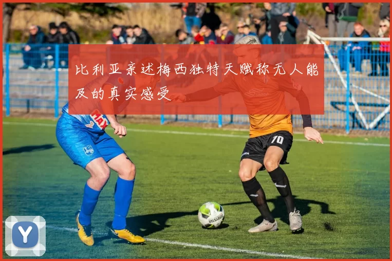 比利亚亲述梅西独特天赋称无人能及的真实感受