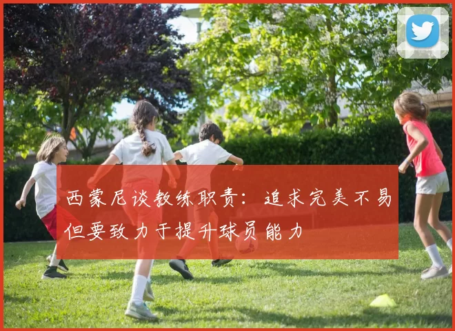 西蒙尼谈教练职责：追求完美不易但要致力于提升球员能力