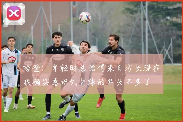 哈登：年轻时总觉得来日方长现在我确实意识到打球的年头不多了